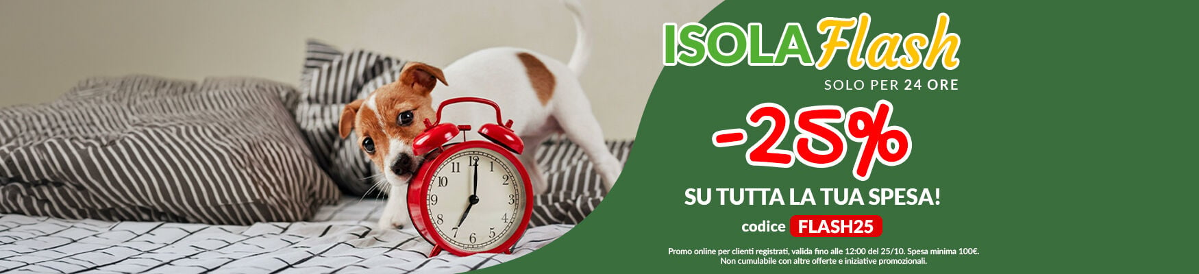 Oggi -25% su tutta la spesa per il tuo pet! Applica il codice FLASH25 a carrello prima che scada. L'offerta dura solo fino alle 12:00 di domenica 25/10. Promo online per clienti registrati, spesa minima 100&euro;. Non cumulabile con altre offerte e iniziative promozionali.