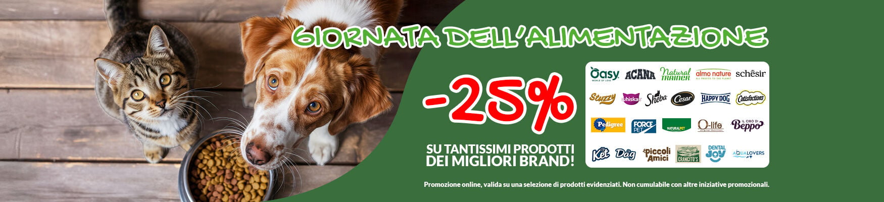 Per te -25% sui migliori brand di alimentazione! Trovi tutti i prodotti gi&agrave; scontati sul sito. Celebra con noi la giornata mondiale dell'alimentazione, acquista solo il meglio per il tuo pet! Promo online per clienti registrati, valida su una selezione di prodotti evidenziati fino al 19/10. Non cumulabile con altre iniziative.