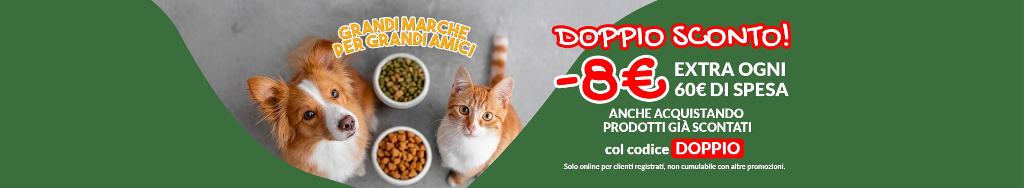 Oggi doppio sconto! -8&euro; ogni 60&euro; di spesa. Applica a carrello il codice DOPPIO per ottenere il tuo extra sconto, valido anche sui prodotti gi&agrave; in offerta e Grandi Marche. Promo online per clienti registrati fino al 14/06. Non cumulabile con altre promozioni.