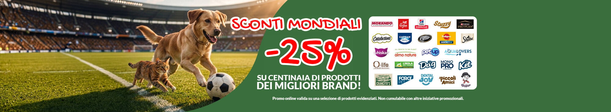 Oggi online SCONTI MONDIALI! Per te -25% su centinaia di prodotti dei migliori brand. Li trovi gi&agrave; scontati sul sito con l'etichetta "-25% sconto mondiale". Approfittane subito, fai la scorta per il tuo pet!