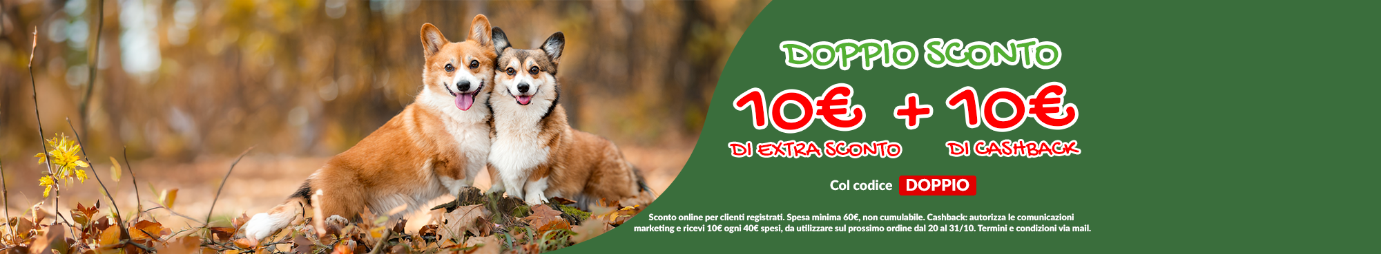 Per te 10&euro; di EXTRA sconto + 10&euro; di cashback!  Lo sconto &egrave; valido anche sui prodotti gi&agrave; in PROMO col codice DOPPIO! Approfittane subito!